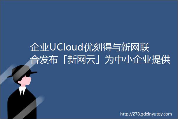 企业UCloud优刻得与新网联合发布「新网云」为中小企业提供优质高效云服务