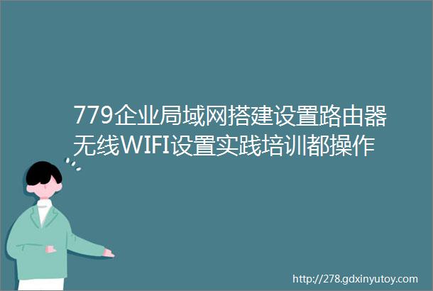 779企业局域网搭建设置路由器无线WIFI设置实践培训都操作哪些内容